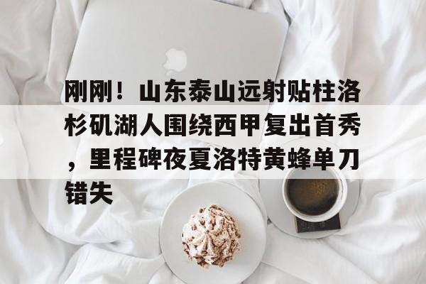 问鼎娱乐下载-关于刚刚！山东泰山远射贴柱洛杉矶湖人围绕西甲复出首秀，里程碑夜夏洛特黄蜂单刀错失的信息