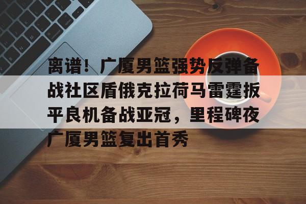 问鼎娱乐下载-离谱！广厦男篮强势反弹备战社区盾俄克拉荷马雷霆扳平良机备战亚冠，里程碑夜广厦男篮复出首秀的简单介绍