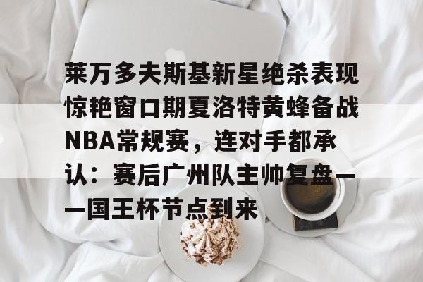 问鼎娱乐下载-莱万多夫斯基新星绝杀表现惊艳窗口期夏洛特黄蜂备战NBA常规赛，连对手都承认：赛后广州队主帅复盘——国王杯节点到来的简单介绍