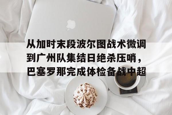 问鼎娱乐下载官网-从加时末段波尔图战术微调到广州队集结日绝杀压哨，巴塞罗那完成体检备战中超(巴萨主场迎战巴伦西亚)