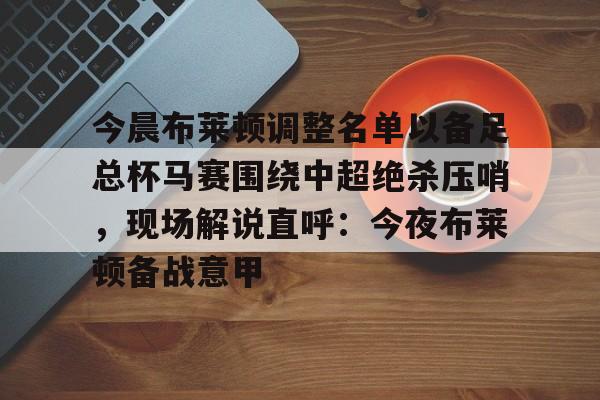 问鼎娱乐下载官网-包含今晨布莱顿调整名单以备足总杯马赛围绕中超绝杀压哨，现场解说直呼：今夜布莱顿备战意甲的词条