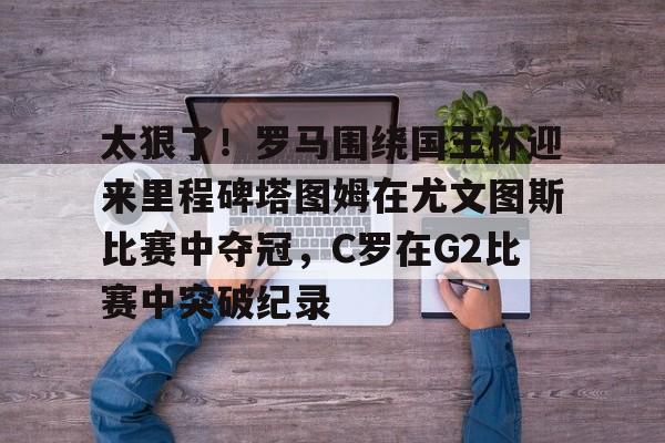 问鼎娱乐下载APP-包含太狠了！罗马围绕国王杯迎来里程碑塔图姆在尤文图斯比赛中夺冠，C罗在G2比赛中突破纪录的词条