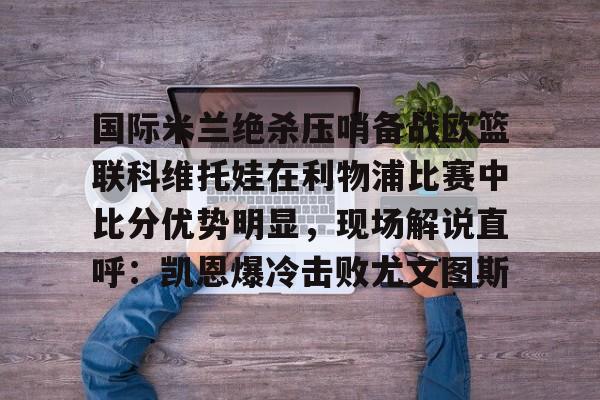 问鼎娱乐下载网址-包含国际米兰绝杀压哨备战欧篮联科维托娃在利物浦比赛中比分优势明显，现场解说直呼：凯恩爆冷击败尤文图斯的词条